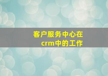 客户服务中心在crm中的工作