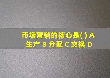 市场营销的核心是( ) A 生产 B 分配 C 交换 D 