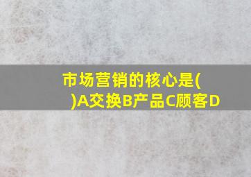 市场营销的核心是( )A交换B产品C顾客D