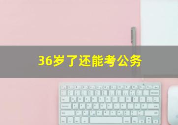 36岁了还能考公务